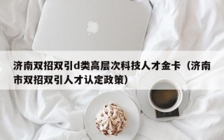 济南双招双引d类高层次科技人才金卡（济南市双招双引人才认定政策）