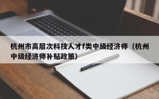 杭州市高层次科技人才f类中级经济师（杭州中级经济师补贴政策）