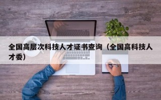 全国高层次科技人才证书查询（全国高科技人才委）