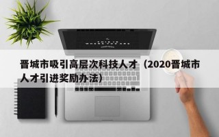 晋城市吸引高层次科技人才（2020晋城市人才引进奖励办法）
