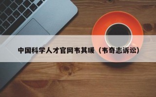 中国科学人才官网韦其瑗（韦奇志诉讼）