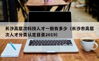 长沙高层次科技人才一般有多少（长沙市高层次人才分类认定目录2019）