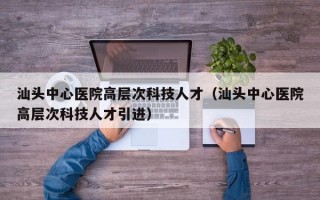 汕头中心医院高层次科技人才（汕头中心医院高层次科技人才引进）