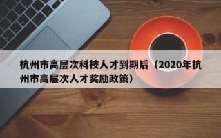 杭州市高层次科技人才到期后（2020年杭州市高层次人才奖励政策）