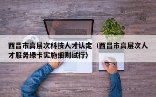 西昌市高层次科技人才认定（西昌市高层次人才服务绿卡实施细则试行）