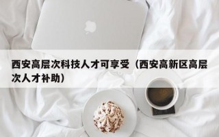 西安高层次科技人才可享受（西安高新区高层次人才补助）
