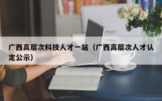 广西高层次科技人才一站（广西高层次人才认定公示）