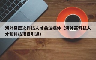 海外高层次科技人才关注媒体（海外高科技人才和科技项目引进）