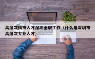 高层次科技人才深圳全职工作（什么是深圳市高层次专业人才）