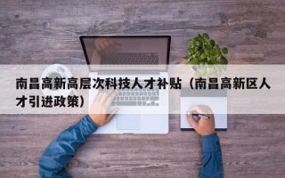 南昌高新高层次科技人才补贴（南昌高新区人才引进政策）