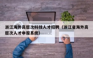 浙江海外高层次科技人才招聘（浙江省海外高层次人才申报系统）