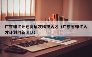 广东珠江计划高层次科技人才(广东省珠江人才计划创新团队) 广东珠江计划高层次科技人才(广东省珠江人才计划创新团队)