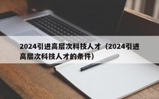 2024引进高层次科技人才（2024引进高层次科技人才的条件）