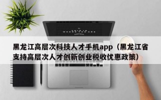 黑龙江高层次科技人才手机app（黑龙江省支持高层次人才创新创业税收优惠政策）