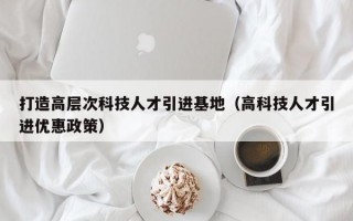 打造高层次科技人才引进基地（高科技人才引进优惠政策）
