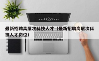 最新招聘高层次科技人才（最新招聘高层次科技人才岗位）