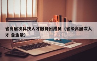 省高层次科技人才服务团成员（省级高层次人才 含金量）
