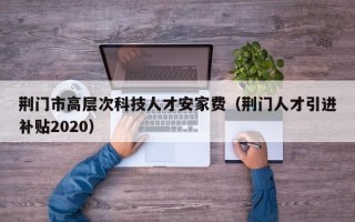 荆门市高层次科技人才安家费（荆门人才引进补贴2020）