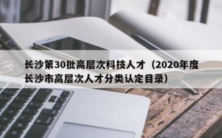 长沙第30批高层次科技人才（2020年度长沙市高层次人才分类认定目录）