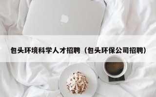 包头环境科学人才招聘（包头环保公司招聘）