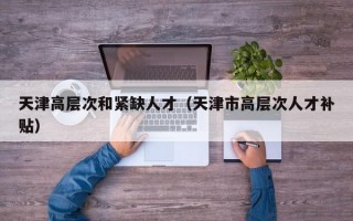天津高层次和紧缺人才（天津市高层次人才补贴）