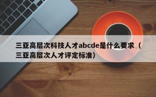 三亚高层次科技人才abcde是什么要求（三亚高层次人才评定标准）