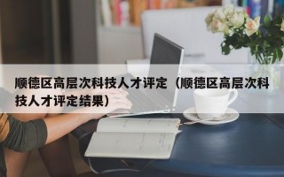 顺德区高层次科技人才评定（顺德区高层次科技人才评定结果）