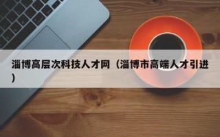 淄博高层次科技人才网（淄博市高端人才引进）