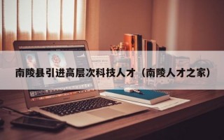 南陵县引进高层次科技人才（南陵人才之家）