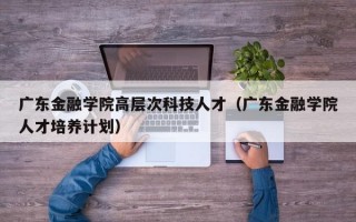 广东金融学院高层次科技人才（广东金融学院人才培养计划）