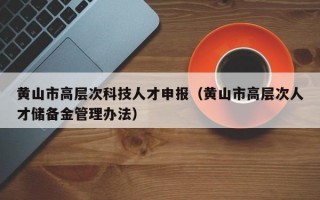 黄山市高层次科技人才申报（黄山市高层次人才储备金管理办法）