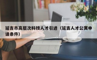 延吉市高层次科技人才引进（延吉人才公寓申请条件）