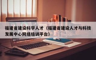 福建省建设科学人才（福建省建设人才与科技发展中心网络培训平台）