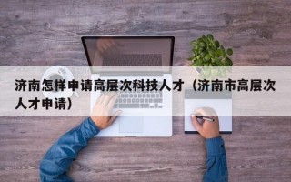 济南怎样申请高层次科技人才（济南市高层次人才申请）