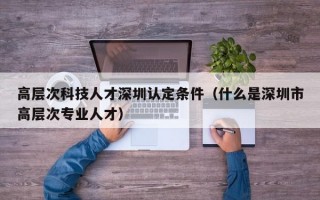 高层次科技人才深圳认定条件（什么是深圳市高层次专业人才）