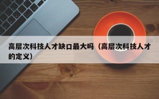 高层次科技人才缺口最大吗（高层次科技人才的定义）