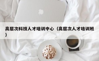 高层次科技人才培训中心（高层次人才培训班）