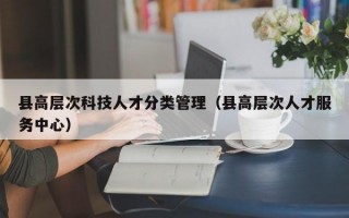 县高层次科技人才分类管理（县高层次人才服务中心）