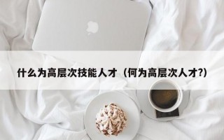 什么为高层次技能人才（何为高层次人才?）