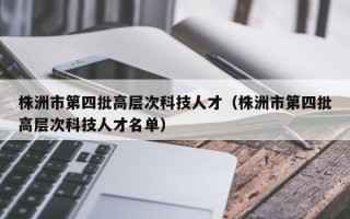 株洲市第四批高层次科技人才（株洲市第四批高层次科技人才名单）