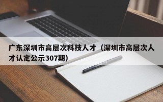 广东深圳市高层次科技人才（深圳市高层次人才认定公示307期）