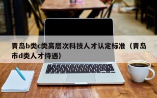 青岛b类c类高层次科技人才认定标准（青岛市d类人才待遇）