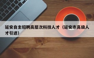 延安自主招聘高层次科技人才（延安市高级人才引进）