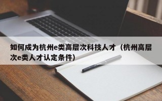 如何成为杭州e类高层次科技人才（杭州高层次e类人才认定条件）