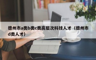 德州市a类b类c类高层次科技人才（德州市d类人才）