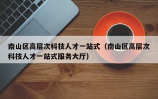 南山区高层次科技人才一站式（南山区高层次科技人才一站式服务大厅）