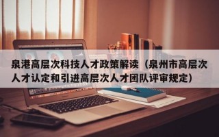 泉港高层次科技人才政策解读（泉州市高层次人才认定和引进高层次人才团队评审规定）