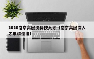 2020南京高层次科技人才（南京高层次人才申请流程）