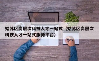 姑苏区高层次科技人才一站式（姑苏区高层次科技人才一站式服务平台）