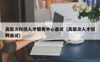 高层次科技人才服务中心面试（高层次人才招聘面试）